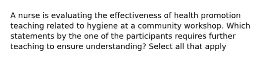 A nurse is evaluating the effectiveness of health promotion teaching related to hygiene at a community workshop. Which statements by the one of the participants requires further teaching to ensure understanding? Select all that apply