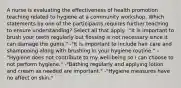 A nurse is evaluating the effectiveness of health promotion teaching related to hygiene at a community workshop. Which statements by one of the participants requires further teaching to ensure understanding? Select all that apply. -"It is important to brush your teeth regularly but flossing is not necessary since it can damage the gums." -"It is important to include hair care and shampooing along with brushing in your hygiene routine." -"Hygiene does not contribute to my well-being so I can choose to not perform hygiene." -"Bathing regularly and applying lotion and cream as needed are important." -"Hygiene measures have no affect on skin."