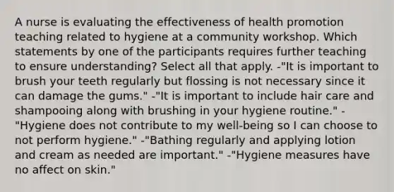 A nurse is evaluating the effectiveness of health promotion teaching related to hygiene at a community workshop. Which statements by one of the participants requires further teaching to ensure understanding? Select all that apply. -"It is important to brush your teeth regularly but flossing is not necessary since it can damage the gums." -"It is important to include hair care and shampooing along with brushing in your hygiene routine." -"Hygiene does not contribute to my well-being so I can choose to not perform hygiene." -"Bathing regularly and applying lotion and cream as needed are important." -"Hygiene measures have no affect on skin."