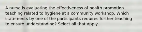 A nurse is evaluating the effectiveness of health promotion teaching related to hygiene at a community workshop. Which statements by one of the participants requires further teaching to ensure understanding? Select all that apply.