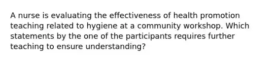 A nurse is evaluating the effectiveness of health promotion teaching related to hygiene at a community workshop. Which statements by the one of the participants requires further teaching to ensure understanding?