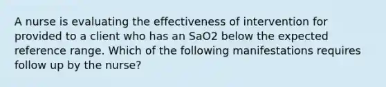 A nurse is evaluating the effectiveness of intervention for provided to a client who has an SaO2 below the expected reference range. Which of the following manifestations requires follow up by the nurse?