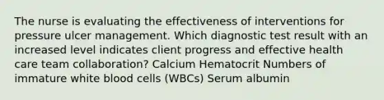 The nurse is evaluating the effectiveness of interventions for pressure ulcer management. Which diagnostic test result with an increased level indicates client progress and effective health care team collaboration? Calcium Hematocrit Numbers of immature white blood cells (WBCs) Serum albumin