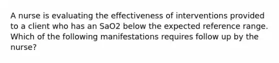 A nurse is evaluating the effectiveness of interventions provided to a client who has an SaO2 below the expected reference range. Which of the following manifestations requires follow up by the nurse?