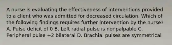 A nurse is evaluating the effectiveness of interventions provided to a client who was admitted for decreased circulation. Which of the following findings requires further intervention by the nurse? A. Pulse deficit of 0 B. Left radial pulse is nonpalpable C. Peripheral pulse +2 bilateral D. Brachial pulses are symmetrical