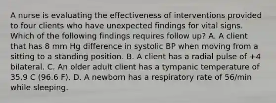 A nurse is evaluating the effectiveness of interventions provided to four clients who have unexpected findings for vital signs. Which of the following findings requires follow up? A. A client that has 8 mm Hg difference in systolic BP when moving from a sitting to a standing position. B. A client has a radial pulse of +4 bilateral. C. An older adult client has a tympanic temperature of 35.9 C (96.6 F). D. A newborn has a respiratory rate of 56/min while sleeping.