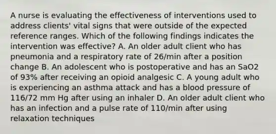 A nurse is evaluating the effectiveness of interventions used to address clients' vital signs that were outside of the expected reference ranges. Which of the following findings indicates the intervention was effective? A. An older adult client who has pneumonia and a respiratory rate of 26/min after a position change B. An adolescent who is postoperative and has an SaO2 of 93% after receiving an opioid analgesic C. A young adult who is experiencing an asthma attack and has a blood pressure of 116/72 mm Hg after using an inhaler D. An older adult client who has an infection and a pulse rate of 110/min after using relaxation techniques