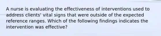 A nurse is evaluating the effectiveness of interventions used to address clients' vital signs that were outside of the expected reference ranges. Which of the following findings indicates the intervention was effective?