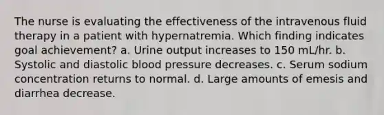 The nurse is evaluating the effectiveness of the intravenous fluid therapy in a patient with hypernatremia. Which finding indicates goal achievement? a. Urine output increases to 150 mL/hr. b. Systolic and diastolic blood pressure decreases. c. Serum sodium concentration returns to normal. d. Large amounts of emesis and diarrhea decrease.