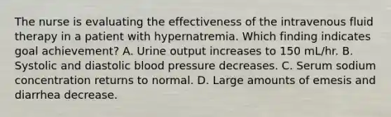 The nurse is evaluating the effectiveness of the intravenous fluid therapy in a patient with hypernatremia. Which finding indicates goal achievement? A. Urine output increases to 150 mL/hr. B. Systolic and diastolic blood pressure decreases. C. Serum sodium concentration returns to normal. D. Large amounts of emesis and diarrhea decrease.