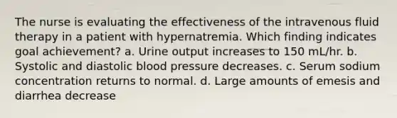 The nurse is evaluating the effectiveness of the intravenous fluid therapy in a patient with hypernatremia. Which finding indicates goal achievement? a. Urine output increases to 150 mL/hr. b. Systolic and diastolic blood pressure decreases. c. Serum sodium concentration returns to normal. d. Large amounts of emesis and diarrhea decrease