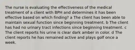 The nurse is evaluating the effectiveness of the medical treatment of a client with BPH and determines it has been effective based on which finding? a The client has been able to maintain sexual function since beginning treatment. b The client has had no urinary tract infections since beginning treatment. c The client reports his urine is clear dark amber in color. d The client reports he has remained active and plays golf once a week.