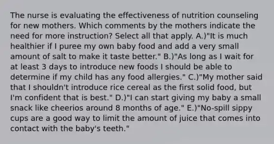 The nurse is evaluating the effectiveness of nutrition counseling for new mothers. Which comments by the mothers indicate the need for more instruction? Select all that apply. A.)"It is much healthier if I puree my own baby food and add a very small amount of salt to make it taste better." B.)"As long as I wait for at least 3 days to introduce new foods I should be able to determine if my child has any food allergies." C.)"My mother said that I shouldn't introduce rice cereal as the first solid food, but I'm confident that is best." D.)"I can start giving my baby a small snack like cheerios around 8 months of age." E.)"No-spill sippy cups are a good way to limit the amount of juice that comes into contact with the baby's teeth."