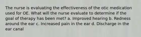 The nurse is evaluating the effectiveness of the otic medication used for OE. What will the nurse evaluate to determine if the goal of therapy has been met? a. Improved hearing b. Redness around the ear c. Increased pain in the ear d. Discharge in the ear canal