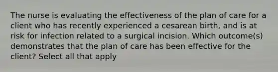 The nurse is evaluating the effectiveness of the plan of care for a client who has recently experienced a cesarean birth, and is at risk for infection related to a surgical incision. Which outcome(s) demonstrates that the plan of care has been effective for the client? Select all that apply