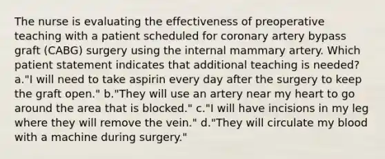 The nurse is evaluating the effectiveness of preoperative teaching with a patient scheduled for coronary artery bypass graft (CABG) surgery using the internal mammary artery. Which patient statement indicates that additional teaching is needed? a."I will need to take aspirin every day after the surgery to keep the graft open." b."They will use an artery near my heart to go around the area that is blocked." c."I will have incisions in my leg where they will remove the vein." d."They will circulate my blood with a machine during surgery."