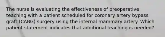 The nurse is evaluating the effectiveness of preoperative teaching with a patient scheduled for coronary artery bypass graft (CABG) surgery using the internal mammary artery. Which patient statement indicates that additional teaching is needed?