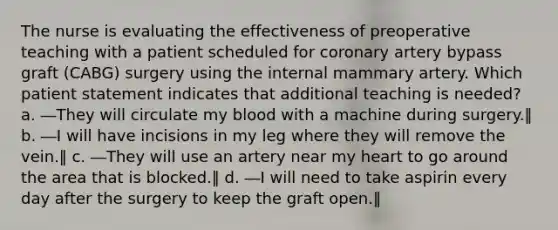 The nurse is evaluating the effectiveness of preoperative teaching with a patient scheduled for coronary artery bypass graft (CABG) surgery using the internal mammary artery. Which patient statement indicates that additional teaching is needed? a. ―They will circulate my blood with a machine during surgery.‖ b. ―I will have incisions in my leg where they will remove the vein.‖ c. ―They will use an artery near my heart to go around the area that is blocked.‖ d. ―I will need to take aspirin every day after the surgery to keep the graft open.‖