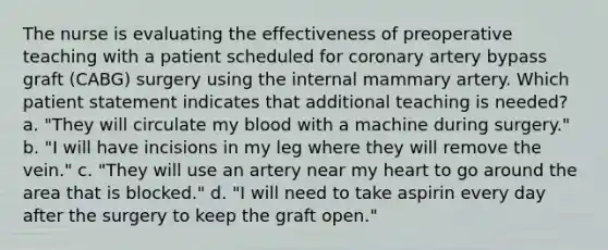 The nurse is evaluating the effectiveness of preoperative teaching with a patient scheduled for coronary artery bypass graft (CABG) surgery using the internal mammary artery. Which patient statement indicates that additional teaching is needed? a. "They will circulate my blood with a machine during surgery." b. "I will have incisions in my leg where they will remove the vein." c. "They will use an artery near my heart to go around the area that is blocked." d. "I will need to take aspirin every day after the surgery to keep the graft open."