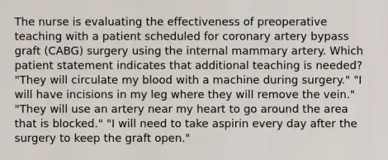 The nurse is evaluating the effectiveness of preoperative teaching with a patient scheduled for coronary artery bypass graft (CABG) surgery using the internal mammary artery. Which patient statement indicates that additional teaching is needed? "They will circulate my blood with a machine during surgery." "I will have incisions in my leg where they will remove the vein." "They will use an artery near my heart to go around the area that is blocked." "I will need to take aspirin every day after the surgery to keep the graft open."