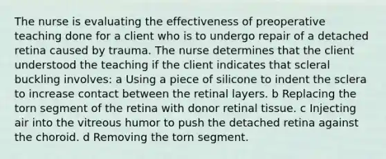 The nurse is evaluating the effectiveness of preoperative teaching done for a client who is to undergo repair of a detached retina caused by trauma. The nurse determines that the client understood the teaching if the client indicates that scleral buckling involves: a Using a piece of silicone to indent the sclera to increase contact between the retinal layers. b Replacing the torn segment of the retina with donor retinal tissue. c Injecting air into the vitreous humor to push the detached retina against the choroid. d Removing the torn segment.