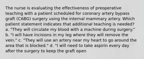 The nurse is evaluating the effectiveness of preoperative teaching with a patient scheduled for coronary artery bypass graft (CABG) surgery using the internal mammary artery. Which patient statement indicates that additional teaching is needed? a. "They will circulate my blood with a machine during surgery." b. "I will have incisions in my leg where they will remove the vein." c. "They will use an artery near my heart to go around the area that is blocked." d. "I will need to take aspirin every day after the surgery to keep the graft open