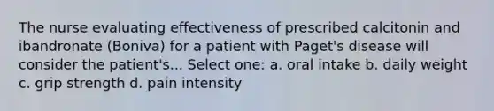 The nurse evaluating effectiveness of prescribed calcitonin and ibandronate (Boniva) for a patient with Paget's disease will consider the patient's... Select one: a. oral intake b. daily weight c. grip strength d. pain intensity