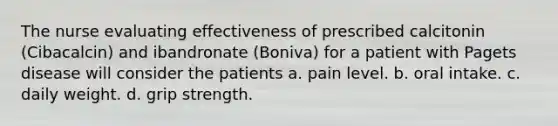 The nurse evaluating effectiveness of prescribed calcitonin (Cibacalcin) and ibandronate (Boniva) for a patient with Pagets disease will consider the patients a. pain level. b. oral intake. c. daily weight. d. grip strength.