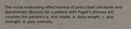 The nurse evaluating effectiveness of prescribed calcitonin and ibandronate (Boniva) for a patient with Paget's disease will consider the patient's a. oral intake. b. daily weight. c. grip strength. d. pain intensity.