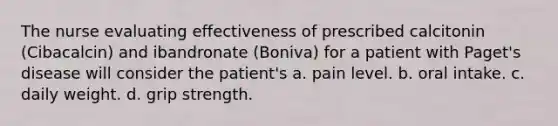 The nurse evaluating effectiveness of prescribed calcitonin (Cibacalcin) and ibandronate (Boniva) for a patient with Paget's disease will consider the patient's a. pain level. b. oral intake. c. daily weight. d. grip strength.