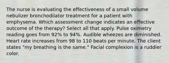 The nurse is evaluating the effectiveness of a small volume nebulizer bronchodilator treatment for a patient with emphysema. Which assessment change indicates an effective outcome of the therapy? Select all that apply. Pulse oximetry reading goes from 92% to 94%. Audible wheezes are diminished. Heart rate increases from 98 to 110 beats per minute. The client states "my breathing is the same." Facial complexion is a ruddier color.