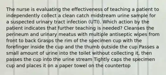 The nurse is evaluating the effectiveness of teaching a patient to independently collect a clean catch midstream urine sample for a suspected urinary tract infection (UTI). Which action by the patient indicates that further teaching is needed? Cleanses the perineum and urinary meatus with multiple antiseptic wipes from front to back Grasps the rim of the specimen cup with the forefinger inside the cup and the thumb outside the cup Passes a small amount of urine into the toilet without collecting it, then passes the cup into the urine stream Tightly caps the specimen cup and places it on a paper towel on the countertop