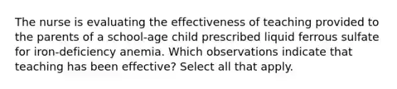 The nurse is evaluating the effectiveness of teaching provided to the parents of a school-age child prescribed liquid ferrous sulfate for iron-deficiency anemia. Which observations indicate that teaching has been effective? Select all that apply.