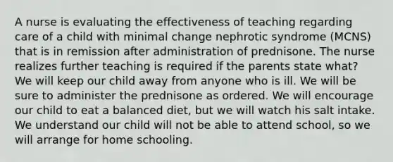 A nurse is evaluating the effectiveness of teaching regarding care of a child with minimal change nephrotic syndrome (MCNS) that is in remission after administration of prednisone. The nurse realizes further teaching is required if the parents state what? We will keep our child away from anyone who is ill. We will be sure to administer the prednisone as ordered. We will encourage our child to eat a balanced diet, but we will watch his salt intake. We understand our child will not be able to attend school, so we will arrange for home schooling.