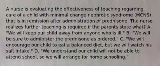 A nurse is evaluating the effectiveness of teaching regarding care of a child with minimal change nephrotic syndrome (MCNS) that is in remission after administration of prednisone. The nurse realizes further teaching is required if the parents state what? A. "We will keep our child away from anyone who is ill." B. "We will be sure to administer the prednisone as ordered." C. "We will encourage our child to eat a balanced diet, but we will watch his salt intake." D. "We understand our child will not be able to attend school, so we will arrange for home schooling."