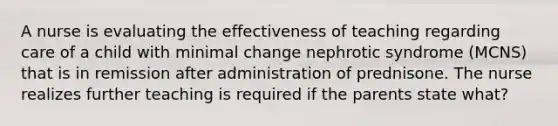 A nurse is evaluating the effectiveness of teaching regarding care of a child with minimal change nephrotic syndrome (MCNS) that is in remission after administration of prednisone. The nurse realizes further teaching is required if the parents state what?