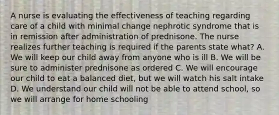 A nurse is evaluating the effectiveness of teaching regarding care of a child with minimal change nephrotic syndrome that is in remission after administration of prednisone. The nurse realizes further teaching is required if the parents state what? A. We will keep our child away from anyone who is ill B. We will be sure to administer prednisone as ordered C. We will encourage our child to eat a balanced diet, but we will watch his salt intake D. We understand our child will not be able to attend school, so we will arrange for home schooling