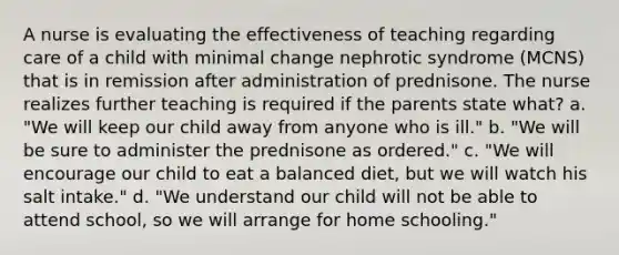 A nurse is evaluating the effectiveness of teaching regarding care of a child with minimal change nephrotic syndrome (MCNS) that is in remission after administration of prednisone. The nurse realizes further teaching is required if the parents state what? a. "We will keep our child away from anyone who is ill." b. "We will be sure to administer the prednisone as ordered." c. "We will encourage our child to eat a balanced diet, but we will watch his salt intake." d. "We understand our child will not be able to attend school, so we will arrange for home schooling."