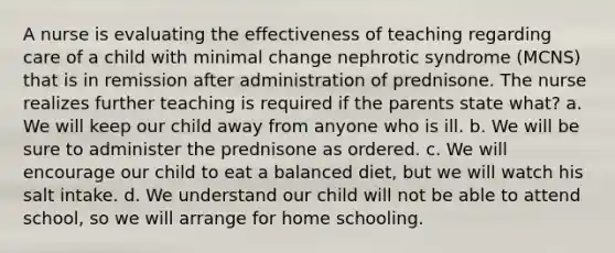 A nurse is evaluating the effectiveness of teaching regarding care of a child with minimal change nephrotic syndrome (MCNS) that is in remission after administration of prednisone. The nurse realizes further teaching is required if the parents state what? a. We will keep our child away from anyone who is ill. b. We will be sure to administer the prednisone as ordered. c. We will encourage our child to eat a balanced diet, but we will watch his salt intake. d. We understand our child will not be able to attend school, so we will arrange for home schooling.