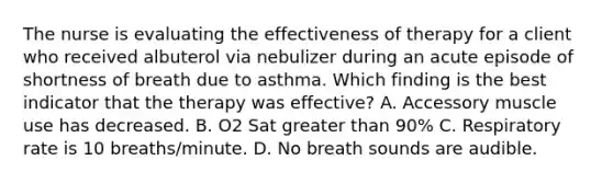 The nurse is evaluating the effectiveness of therapy for a client who received albuterol via nebulizer during an acute episode of shortness of breath due to asthma. Which finding is the best indicator that the therapy was effective? A. Accessory muscle use has decreased. B. O2 Sat greater than 90% C. Respiratory rate is 10 breaths/minute. D. No breath sounds are audible.