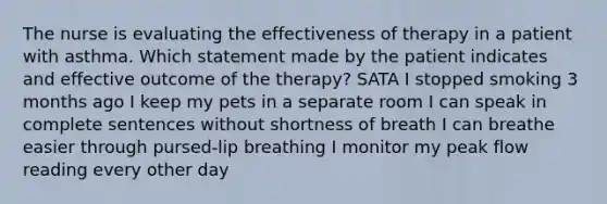 The nurse is evaluating the effectiveness of therapy in a patient with asthma. Which statement made by the patient indicates and effective outcome of the therapy? SATA I stopped smoking 3 months ago I keep my pets in a separate room I can speak in complete sentences without shortness of breath I can breathe easier through pursed-lip breathing I monitor my peak flow reading every other day