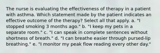 The nurse is evaluating the effectiveness of therapy in a patient with asthma. Which statement made by the patient indicates an effective outcome of the therapy? Select all that apply. a. "I stopped smoking 3 months ago." b. "I keep my pets in a separate room." c. "I can speak in complete sentences without shortness of breath." d. "I can breathe easier through pursed-lip breathing." e. "I monitor my peak flow reading every other day."