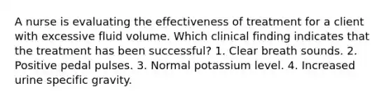 A nurse is evaluating the effectiveness of treatment for a client with excessive fluid volume. Which clinical finding indicates that the treatment has been successful? 1. Clear breath sounds. 2. Positive pedal pulses. 3. Normal potassium level. 4. Increased urine specific gravity.