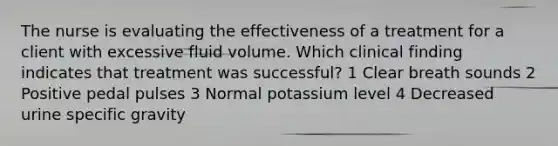 The nurse is evaluating the effectiveness of a treatment for a client with excessive fluid volume. Which clinical finding indicates that treatment was successful? 1 Clear breath sounds 2 Positive pedal pulses 3 Normal potassium level 4 Decreased urine specific gravity