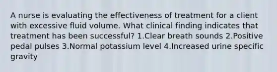 A nurse is evaluating the effectiveness of treatment for a client with excessive fluid volume. What clinical finding indicates that treatment has been successful? 1.Clear breath sounds 2.Positive pedal pulses 3.Normal potassium level 4.Increased urine specific gravity