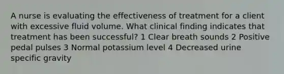 A nurse is evaluating the effectiveness of treatment for a client with excessive fluid volume. What clinical finding indicates that treatment has been successful? 1 Clear breath sounds 2 Positive pedal pulses 3 Normal potassium level 4 Decreased urine specific gravity