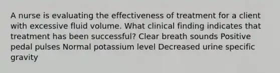 A nurse is evaluating the effectiveness of treatment for a client with excessive fluid volume. What clinical finding indicates that treatment has been successful? Clear breath sounds Positive pedal pulses Normal potassium level Decreased urine specific gravity