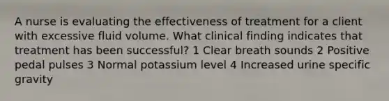 A nurse is evaluating the effectiveness of treatment for a client with excessive fluid volume. What clinical finding indicates that treatment has been successful? 1 Clear breath sounds 2 Positive pedal pulses 3 Normal potassium level 4 Increased urine specific gravity