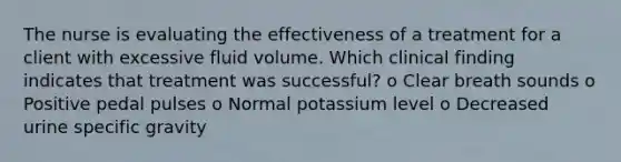 The nurse is evaluating the effectiveness of a treatment for a client with excessive fluid volume. Which clinical finding indicates that treatment was successful? o Clear breath sounds o Positive pedal pulses o Normal potassium level o Decreased urine specific gravity