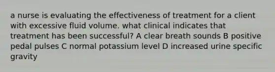 a nurse is evaluating the effectiveness of treatment for a client with excessive fluid volume. what clinical indicates that treatment has been successful? A clear breath sounds B positive pedal pulses C normal potassium level D increased urine specific gravity